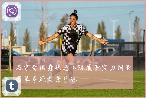 石宇奇热身状态回暖展现实力国羽男单争冠前景乐观