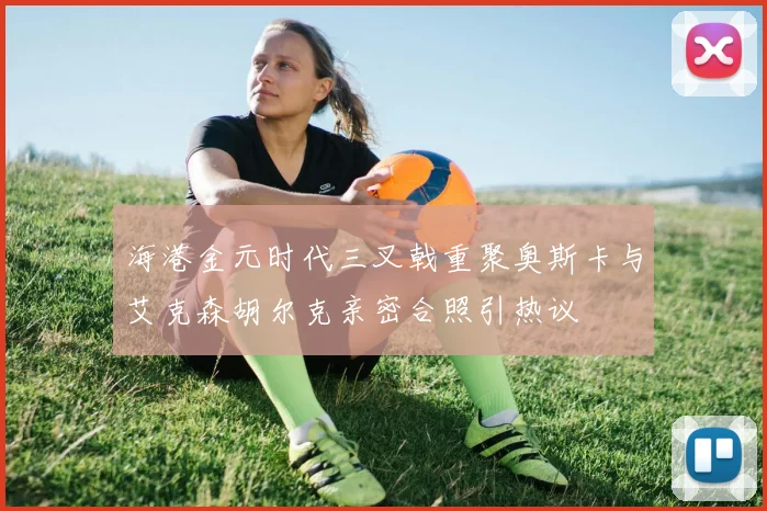 海港金元时代三叉戟重聚奥斯卡与艾克森胡尔克亲密合照引热议
